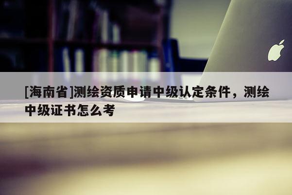 [海南省]测绘资质申请中级认定条件，测绘中级证书怎么考