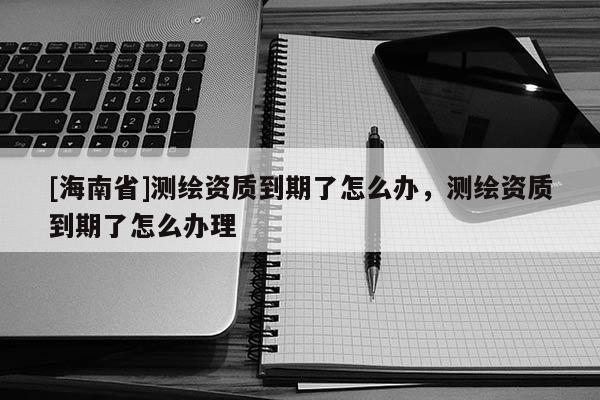[海南省]测绘资质到期了怎么办，测绘资质到期了怎么办理