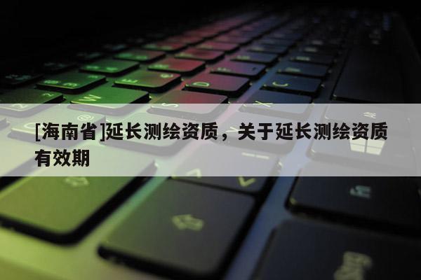 [海南省]延长测绘资质，关于延长测绘资质有效期