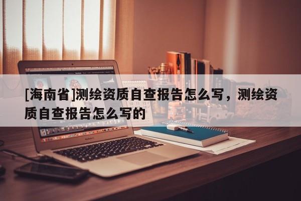 [海南省]测绘资质自查报告怎么写，测绘资质自查报告怎么写的