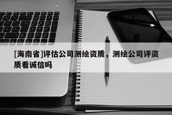 [海南省]评估公司测绘资质，测绘公司评资质看诚信吗