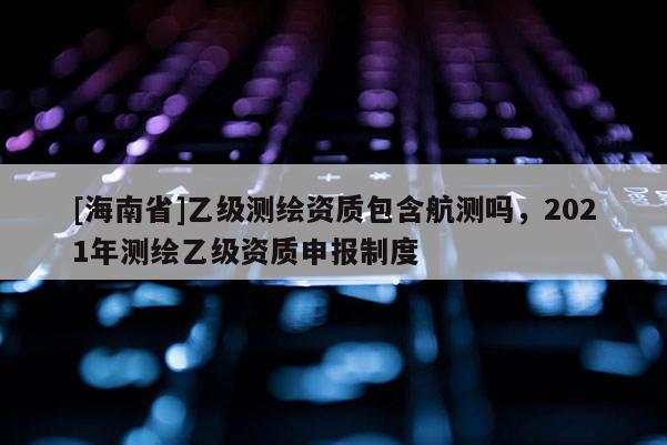 [海南省]乙级测绘资质包含航测吗，2021年测绘乙级资质申报制度