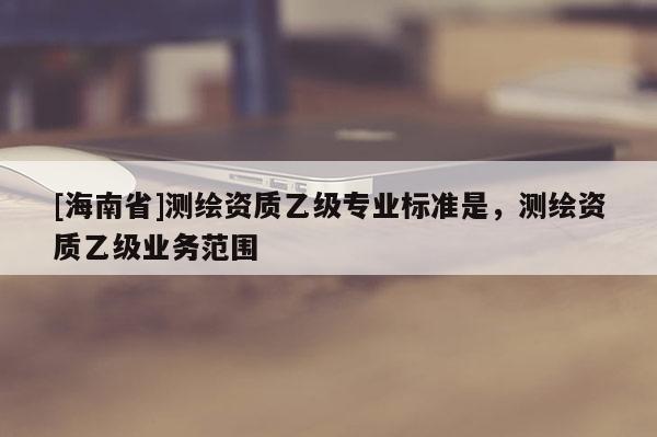 [海南省]测绘资质乙级专业标准是，测绘资质乙级业务范围