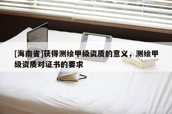 [海南省]获得测绘甲级资质的意义，测绘甲级资质对证书的要求