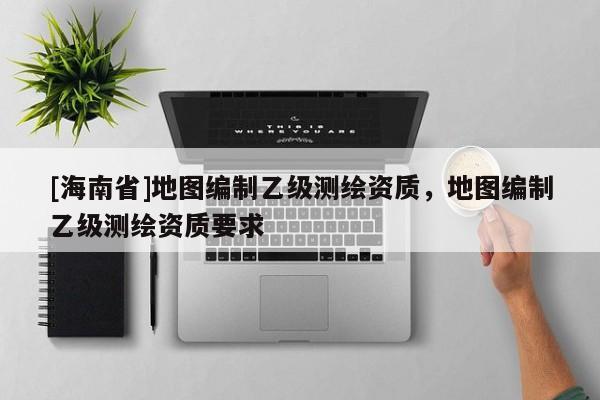 [海南省]地图编制乙级测绘资质，地图编制乙级测绘资质要求