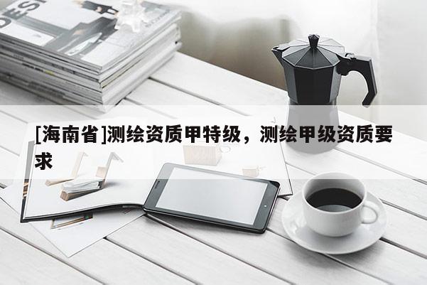 [海南省]测绘资质甲特级，测绘甲级资质要求