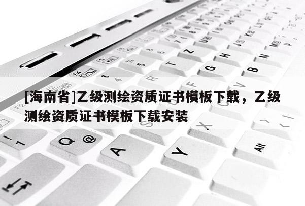 [海南省]乙级测绘资质证书模板下载，乙级测绘资质证书模板下载安装