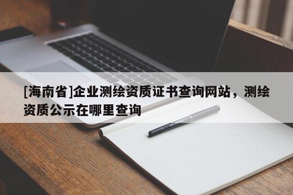 [海南省]企业测绘资质证书查询网站，测绘资质公示在哪里查询