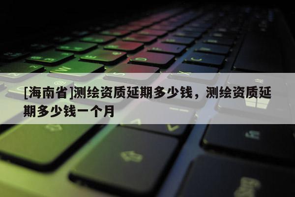 [海南省]测绘资质延期多少钱，测绘资质延期多少钱一个月
