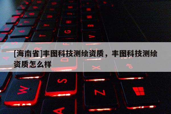 [海南省]丰图科技测绘资质，丰图科技测绘资质怎么样