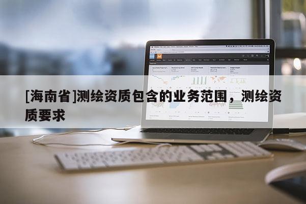 [海南省]测绘资质包含的业务范围，测绘资质要求