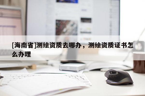[海南省]测绘资质去哪办，测绘资质证书怎么办理