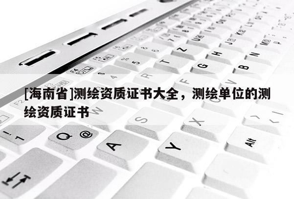 [海南省]测绘资质证书大全，测绘单位的测绘资质证书