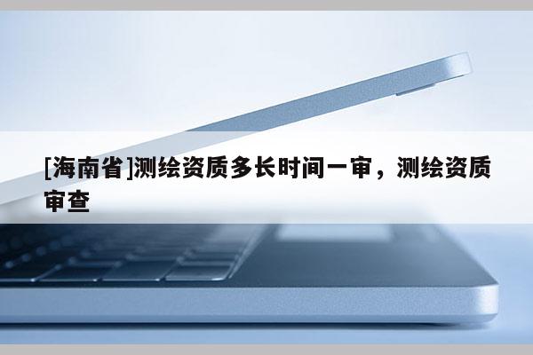 [海南省]测绘资质多长时间一审，测绘资质审查