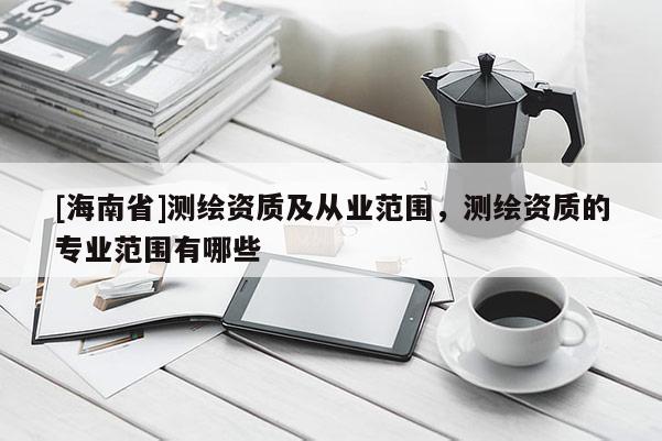 [海南省]测绘资质及从业范围，测绘资质的专业范围有哪些