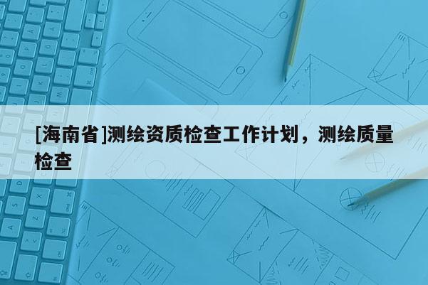 [海南省]测绘资质检查工作计划，测绘质量检查