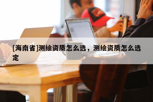[海南省]测绘资质怎么选，测绘资质怎么选定