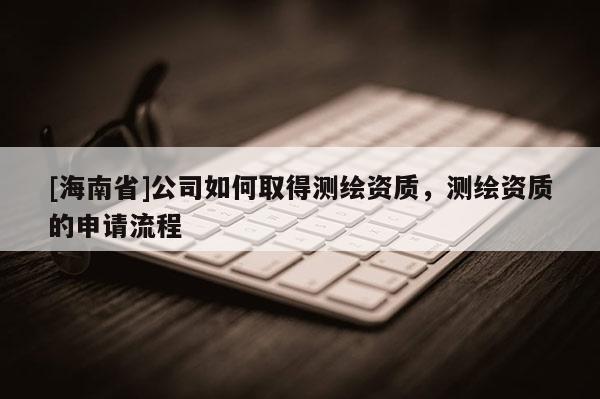 [海南省]公司如何取得测绘资质，测绘资质的申请流程