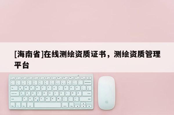 [海南省]在线测绘资质证书，测绘资质管理平台