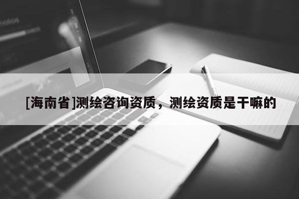 [海南省]测绘咨询资质，测绘资质是干嘛的