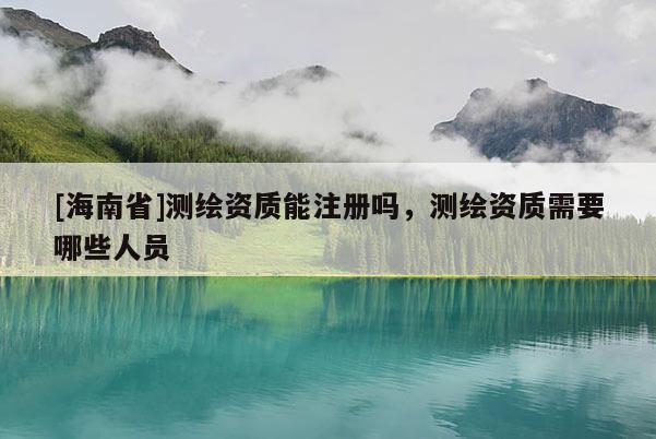 [海南省]测绘资质能注册吗，测绘资质需要哪些人员