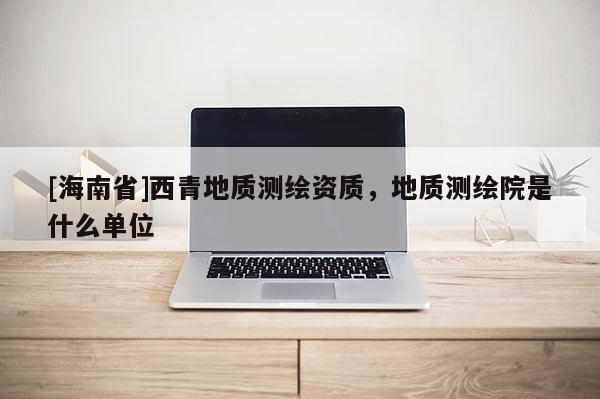 [海南省]西青地质测绘资质，地质测绘院是什么单位