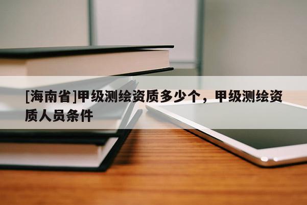 [海南省]甲级测绘资质多少个，甲级测绘资质人员条件