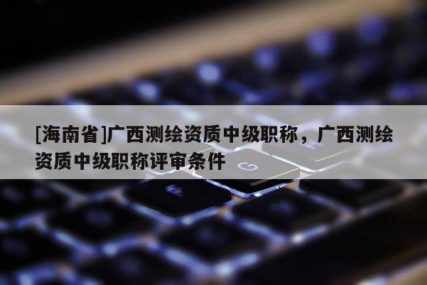 [海南省]广西测绘资质中级职称，广西测绘资质中级职称评审条件