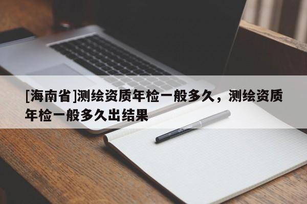 [海南省]测绘资质年检一般多久，测绘资质年检一般多久出结果