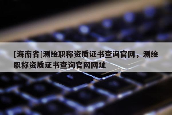 [海南省]测绘职称资质证书查询官网，测绘职称资质证书查询官网网址