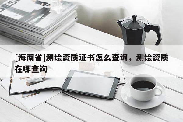 [海南省]测绘资质证书怎么查询，测绘资质在哪查询