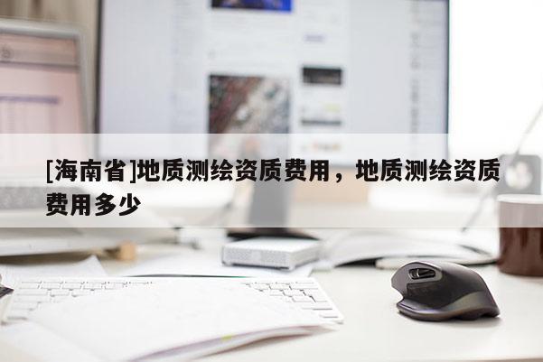 [海南省]地质测绘资质费用，地质测绘资质费用多少
