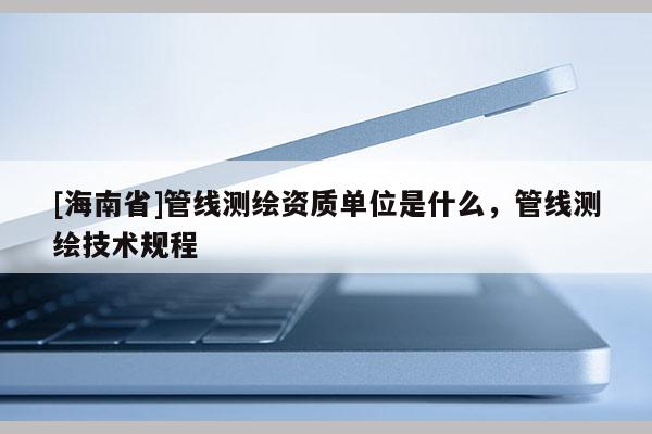 [海南省]管线测绘资质单位是什么，管线测绘技术规程