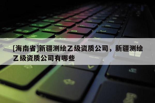 [海南省]新疆测绘乙级资质公司，新疆测绘乙级资质公司有哪些