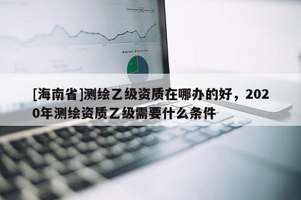 [海南省]测绘乙级资质在哪办的好，2020年测绘资质乙级需要什么条件