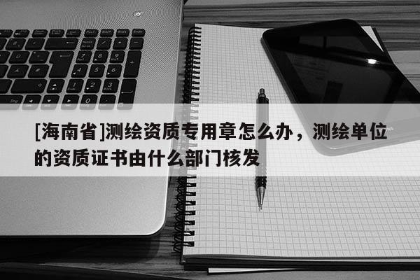 [海南省]测绘资质专用章怎么办，测绘单位的资质证书由什么部门核发
