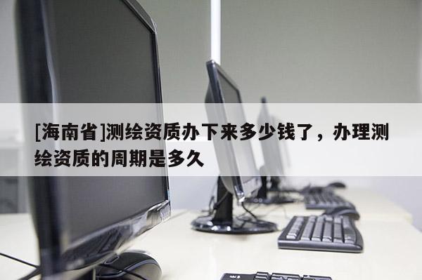 [海南省]测绘资质办下来多少钱了，办理测绘资质的周期是多久