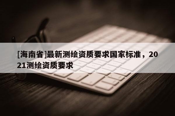 [海南省]最新测绘资质要求国家标准，2021测绘资质要求