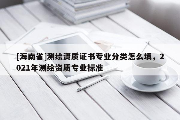 [海南省]测绘资质证书专业分类怎么填，2021年测绘资质专业标准