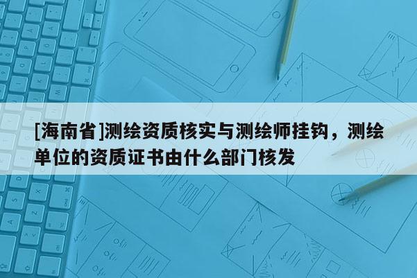 [海南省]测绘资质核实与测绘师挂钩，测绘单位的资质证书由什么部门核发