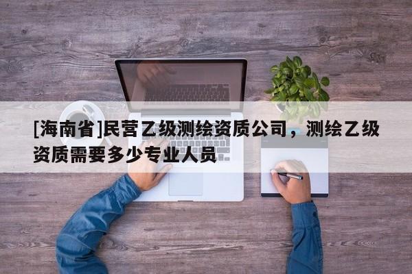 [海南省]民营乙级测绘资质公司，测绘乙级资质需要多少专业人员