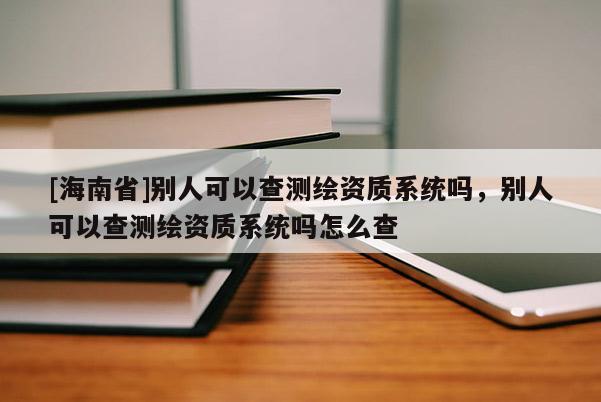 [海南省]别人可以查测绘资质系统吗，别人可以查测绘资质系统吗怎么查