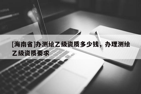 [海南省]办测绘乙级资质多少钱，办理测绘乙级资质要求