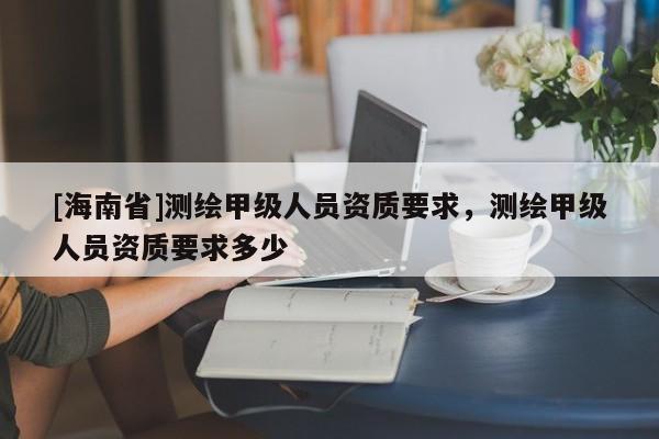 [海南省]测绘甲级人员资质要求，测绘甲级人员资质要求多少
