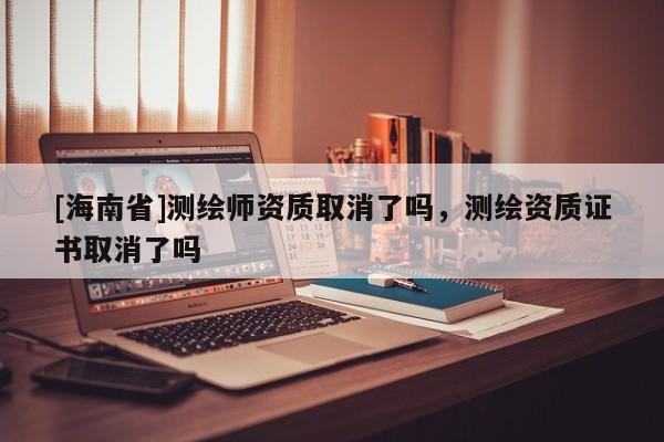 [海南省]测绘师资质取消了吗，测绘资质证书取消了吗