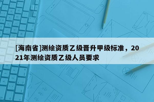 [海南省]测绘资质乙级晋升甲级标准，2021年测绘资质乙级人员要求