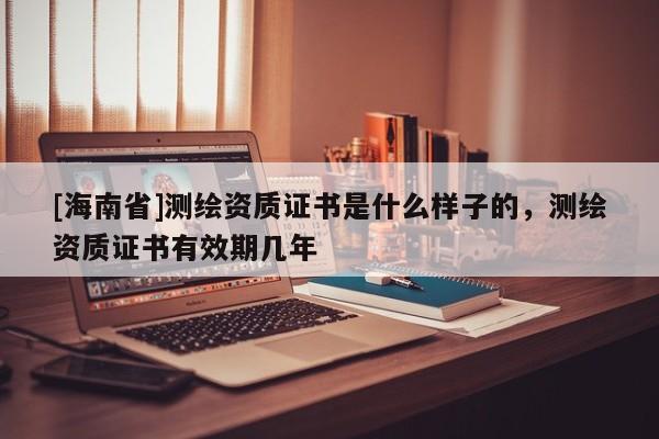 [海南省]测绘资质证书是什么样子的，测绘资质证书有效期几年