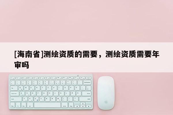 [海南省]测绘资质的需要，测绘资质需要年审吗