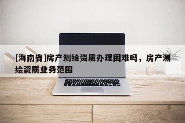 [海南省]房产测绘资质办理困难吗，房产测绘资质业务范围