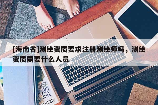 [海南省]测绘资质要求注册测绘师吗，测绘资质需要什么人员